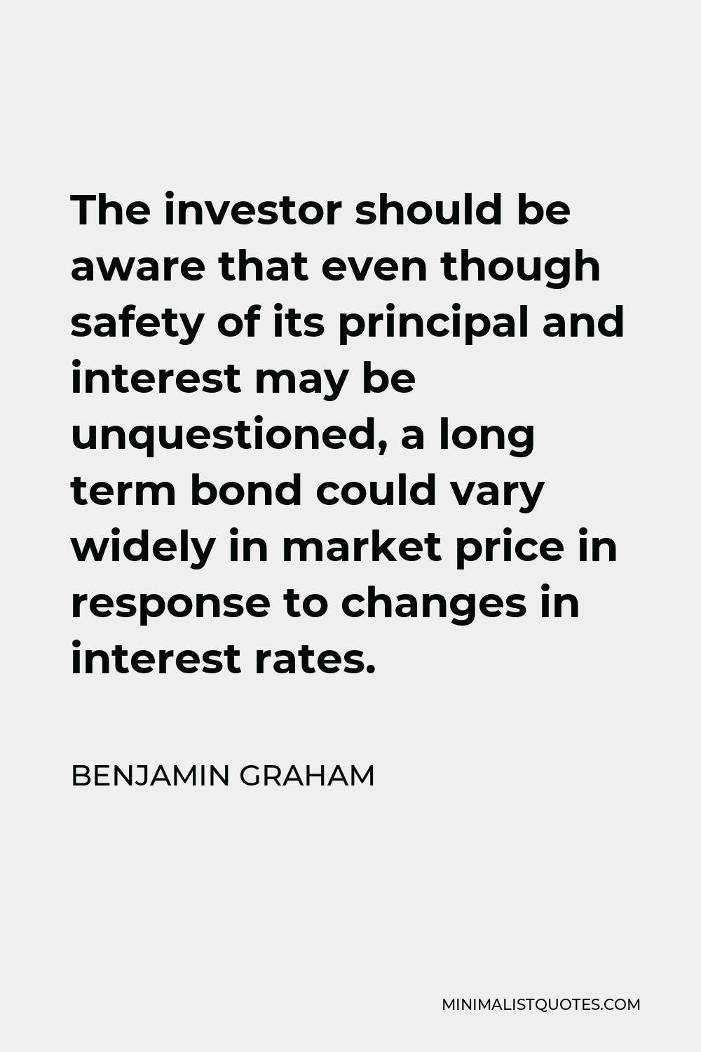 Benjamin Graham Quote - The investor should be aware that even though safety of its principal and interest may be unquestioned, a long term bond could vary widely in market price in response to changes in interest rates.
