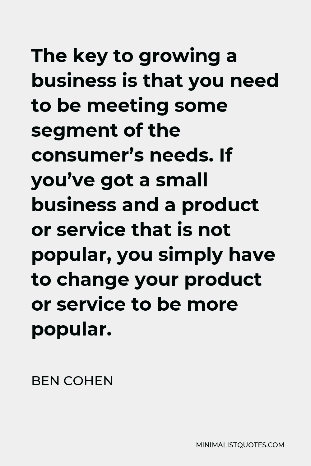 Ben Cohen Quote - The key to growing a business is that you need to be meeting some segment of the consumer’s needs. If you’ve got a small business and a product or service that is not popular, you simply have to change your product or service to be more popular.