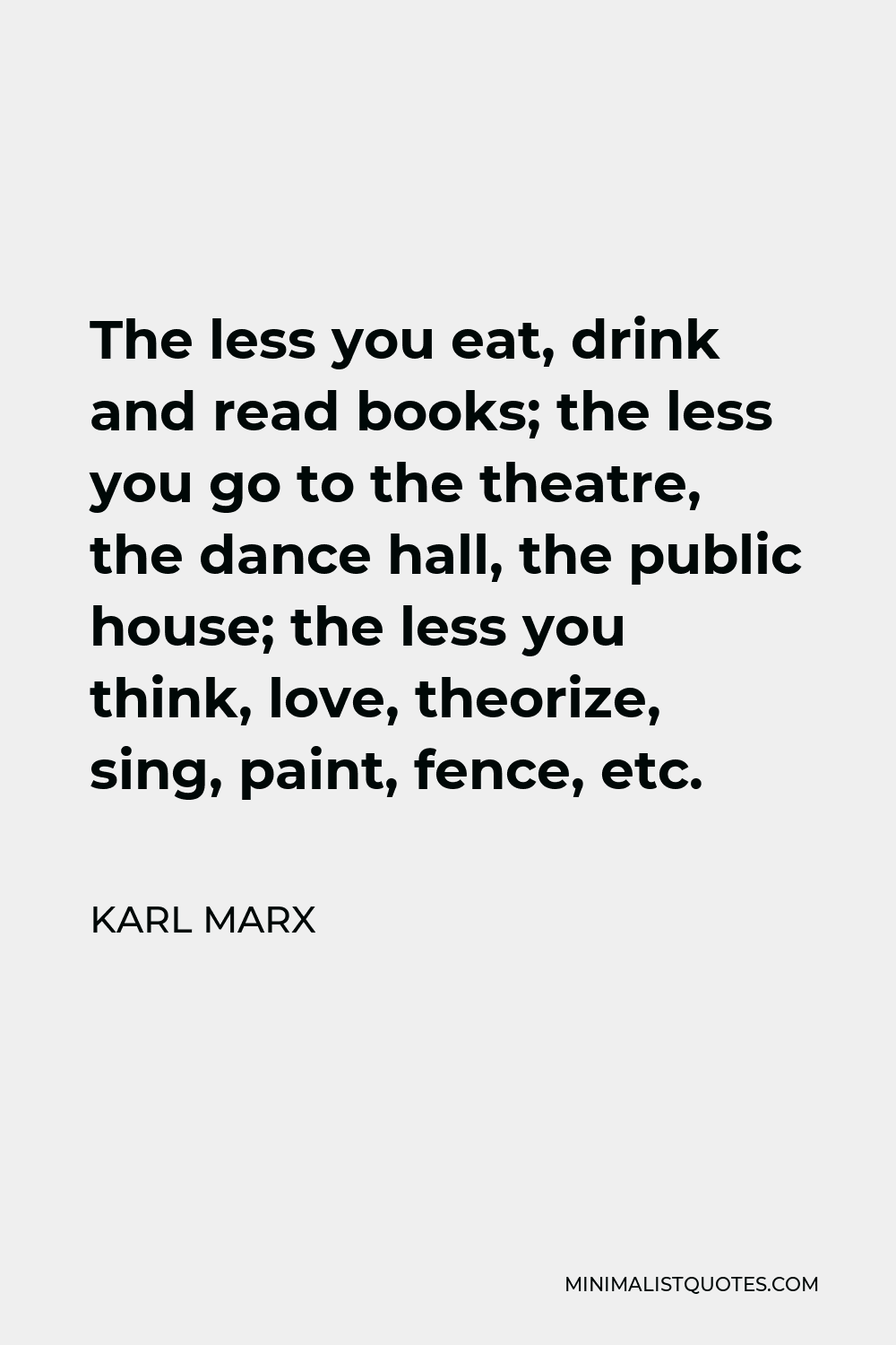 Karl Marx Quote - The less you eat, drink and read books; the less you go to the theatre, the dance hall, the public house; the less you think, love, theorize, sing, paint, fence, etc.