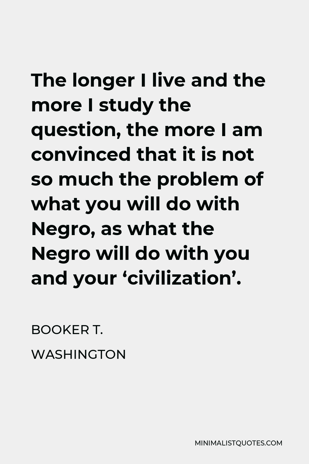 Booker T. Washington Quote - The longer I live and the more I study the question, the more I am convinced that it is not so much the problem of what you will do with Negro, as what the Negro will do with you and your ‘civilization’.