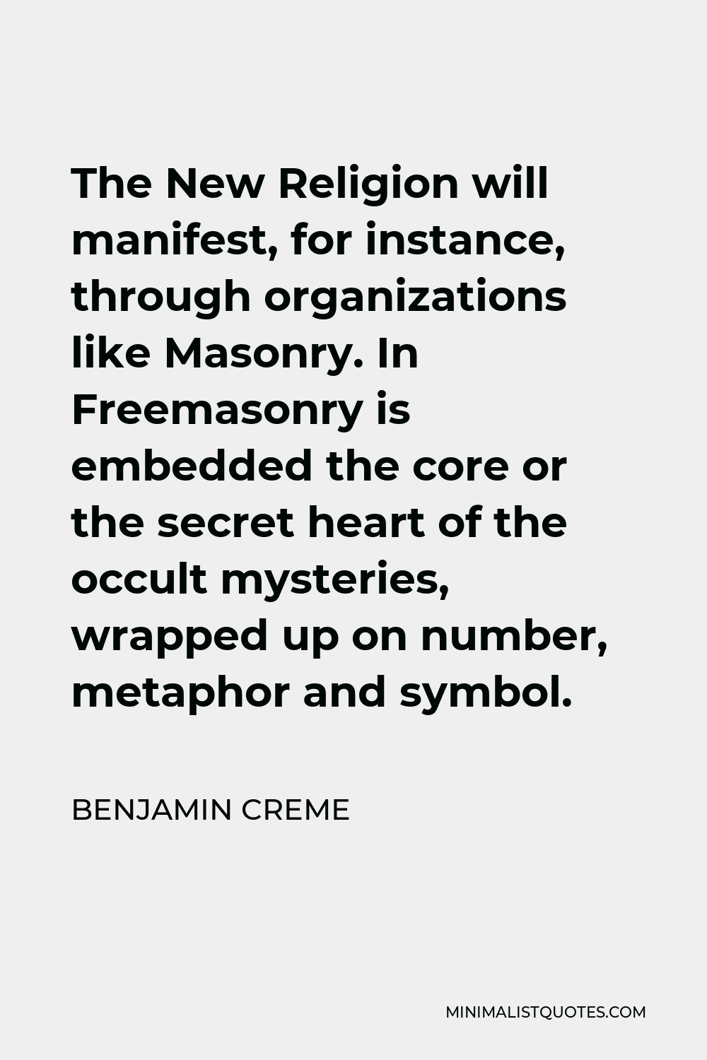 Benjamin Creme Quote - The New Religion will manifest, for instance, through organizations like Masonry. In Freemasonry is embedded the core or the secret heart of the occult mysteries, wrapped up on number, metaphor and symbol.