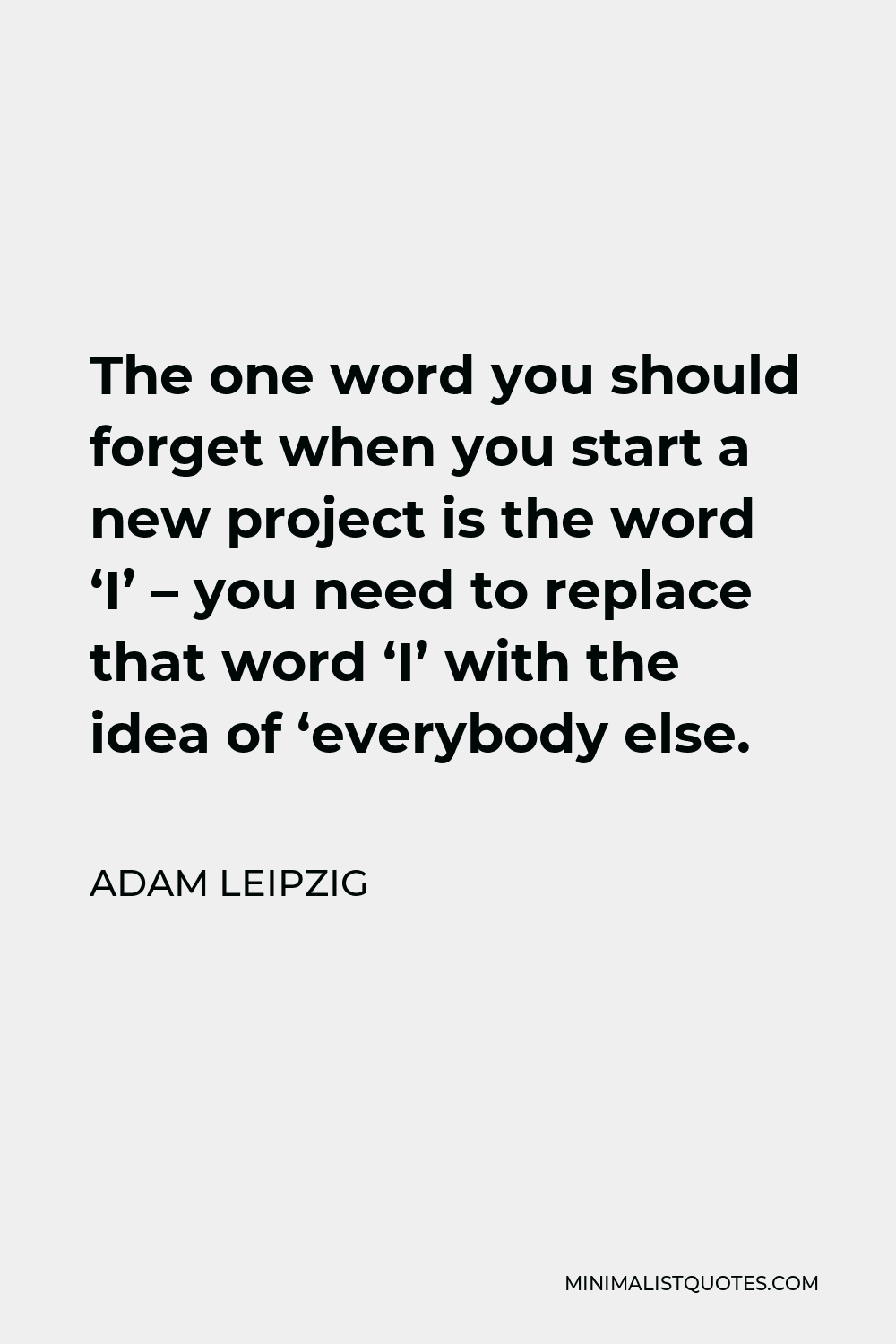 Adam Leipzig Quote - The one word you should forget when you start a new project is the word ‘I’ – you need to replace that word ‘I’ with the idea of ‘everybody else.