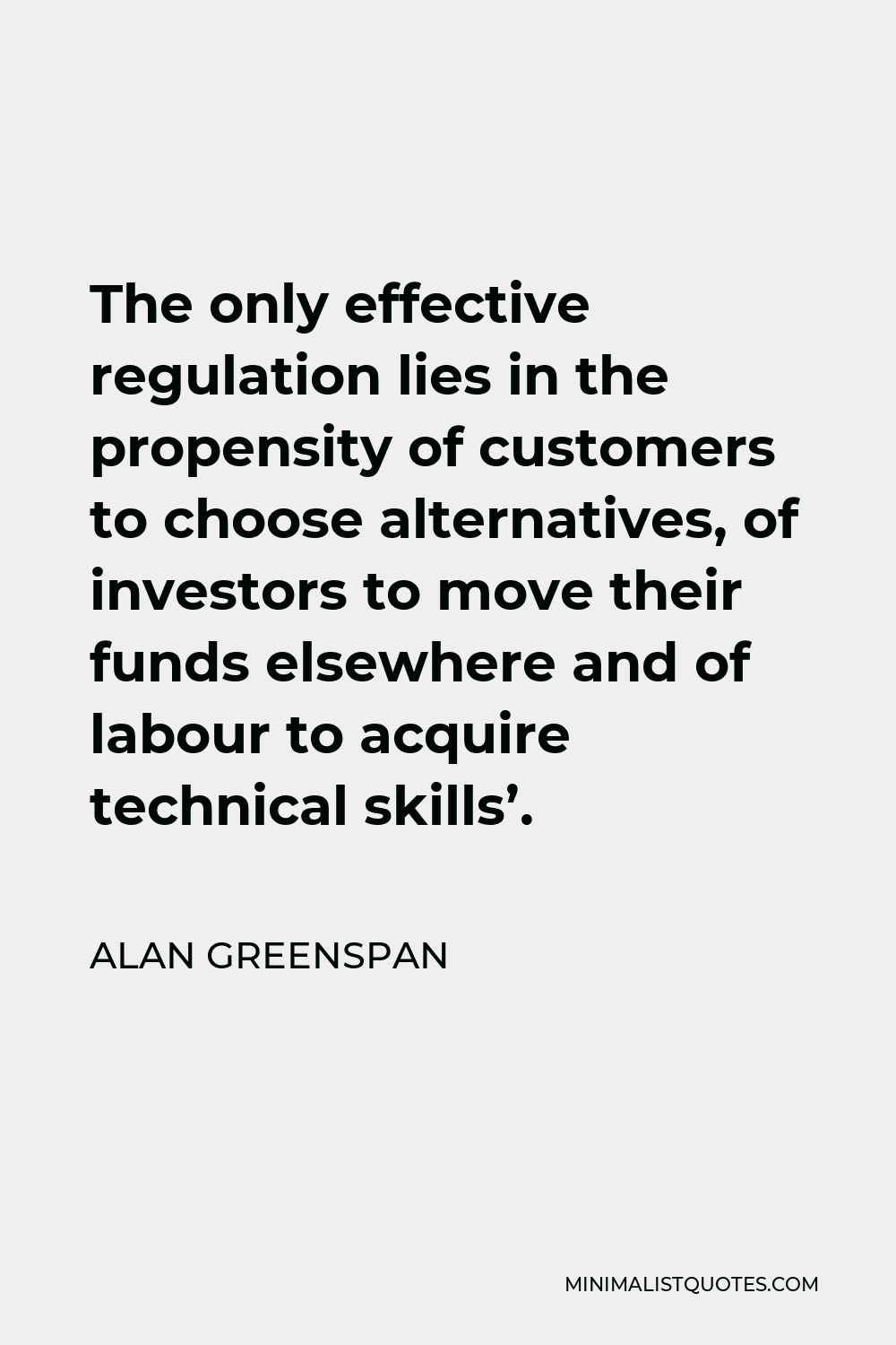 Alan Greenspan Quote - The only effective regulation lies in the propensity of customers to choose alternatives, of investors to move their funds elsewhere and of labour to acquire technical skills’.