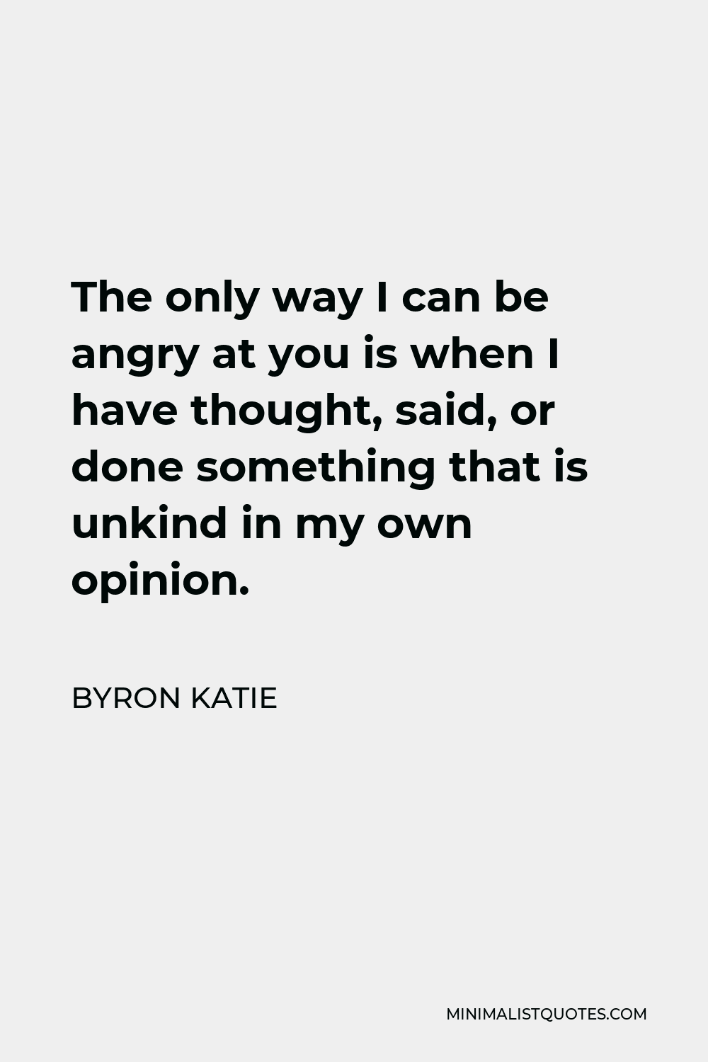Byron Katie Quote - The only way I can be angry at you is when I have thought, said, or done something that is unkind in my own opinion.