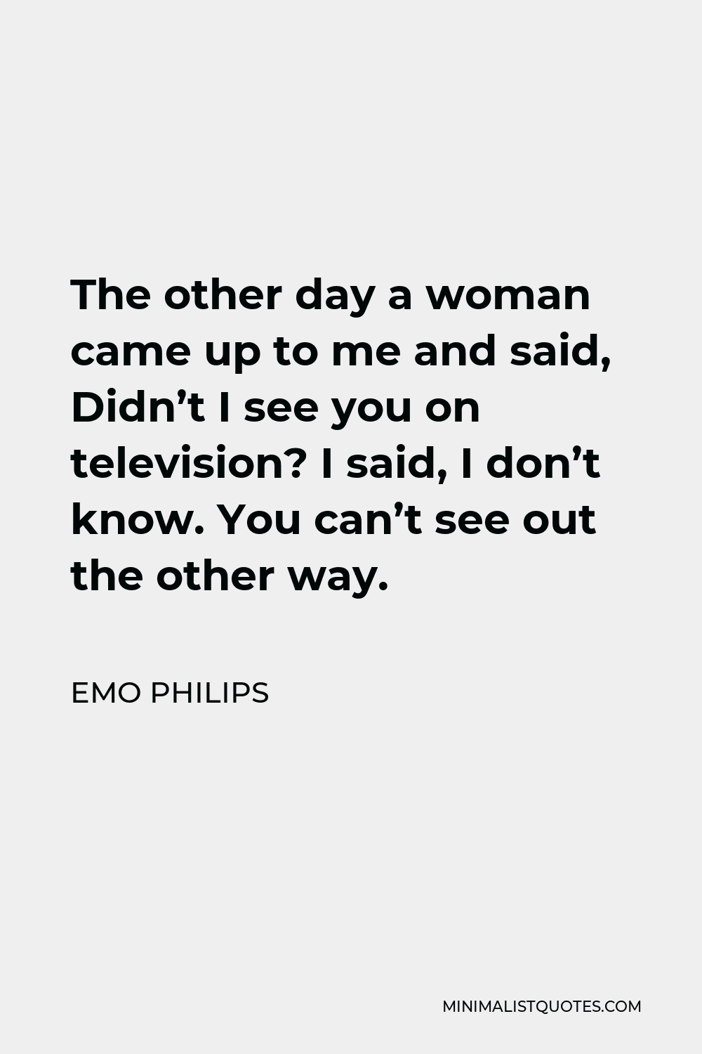 Emo Philips Quote - The other day a woman came up to me and said, Didn’t I see you on television? I said, I don’t know. You can’t see out the other way.
