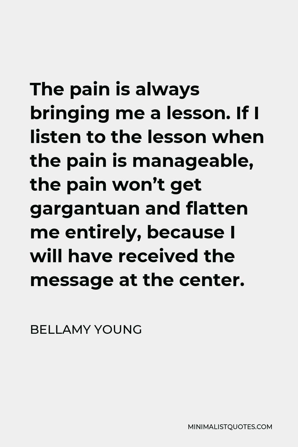 Bellamy Young Quote - The pain is always bringing me a lesson. If I listen to the lesson when the pain is manageable, the pain won’t get gargantuan and flatten me entirely, because I will have received the message at the center.