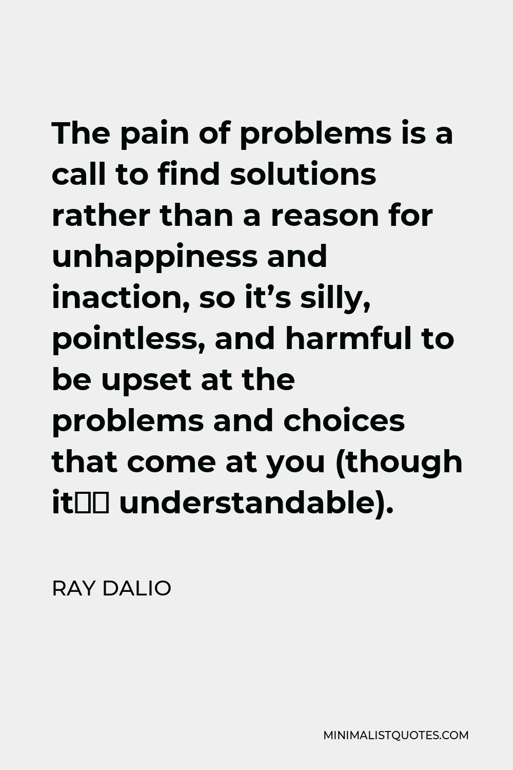 Ray Dalio Quote - The pain of problems is a call to find solutions rather than a reason for unhappiness and inaction, so it’s silly, pointless, and harmful to be upset at the problems and choices that come at you (though it’s understandable).