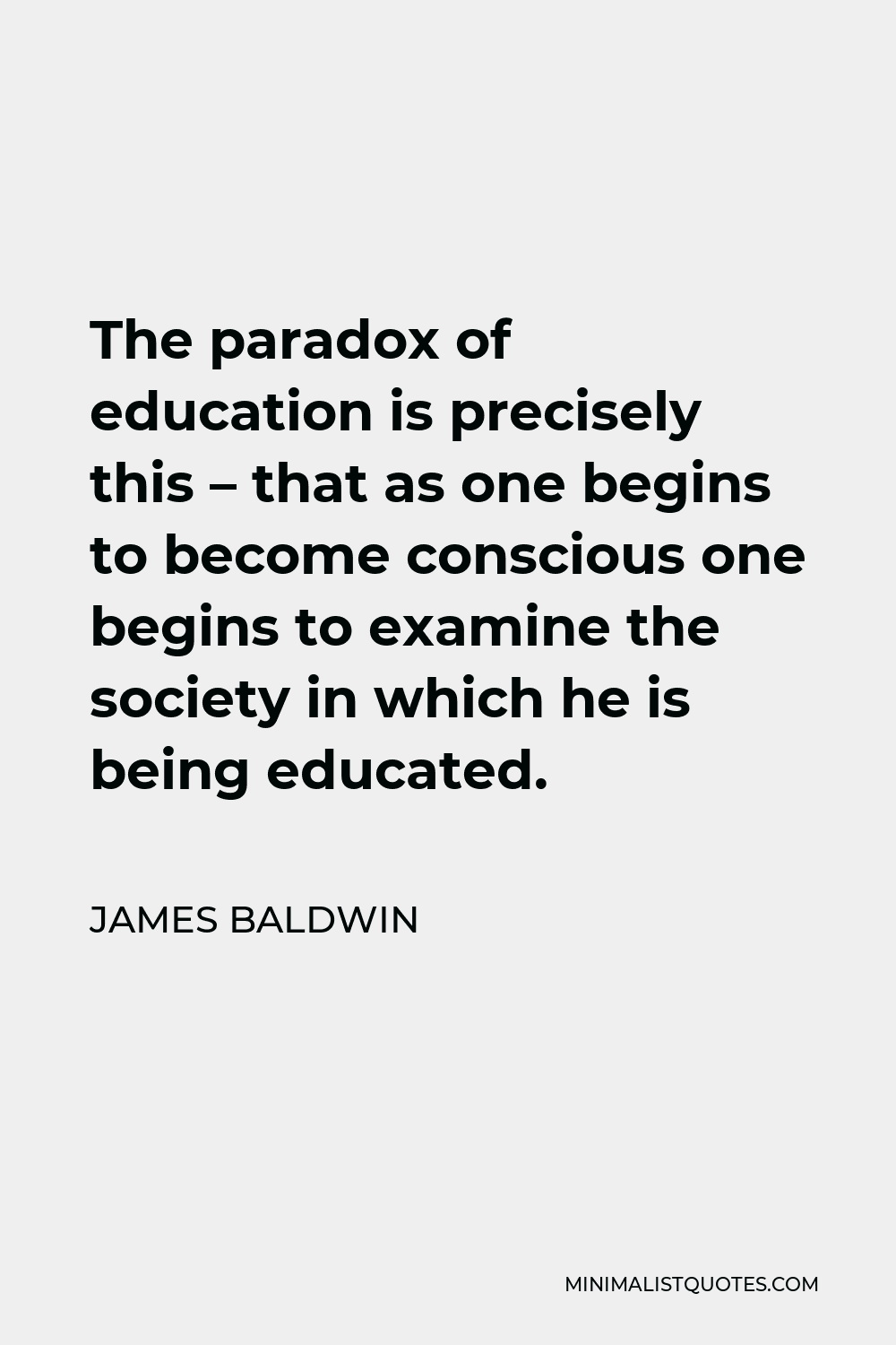 James Baldwin Quote - The paradox of education is precisely this – that as one begins to become conscious one begins to examine the society in which he is being educated.