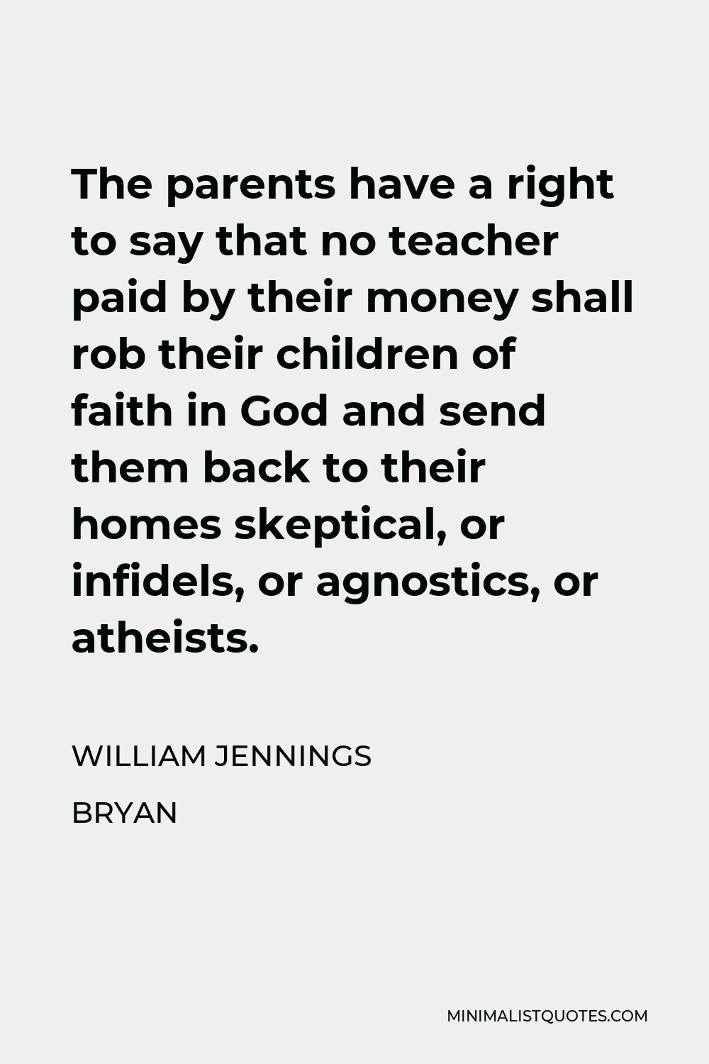 William Jennings Bryan Quote - The parents have a right to say that no teacher paid by their money shall rob their children of faith in God and send them back to their homes skeptical, or infidels, or agnostics, or atheists.