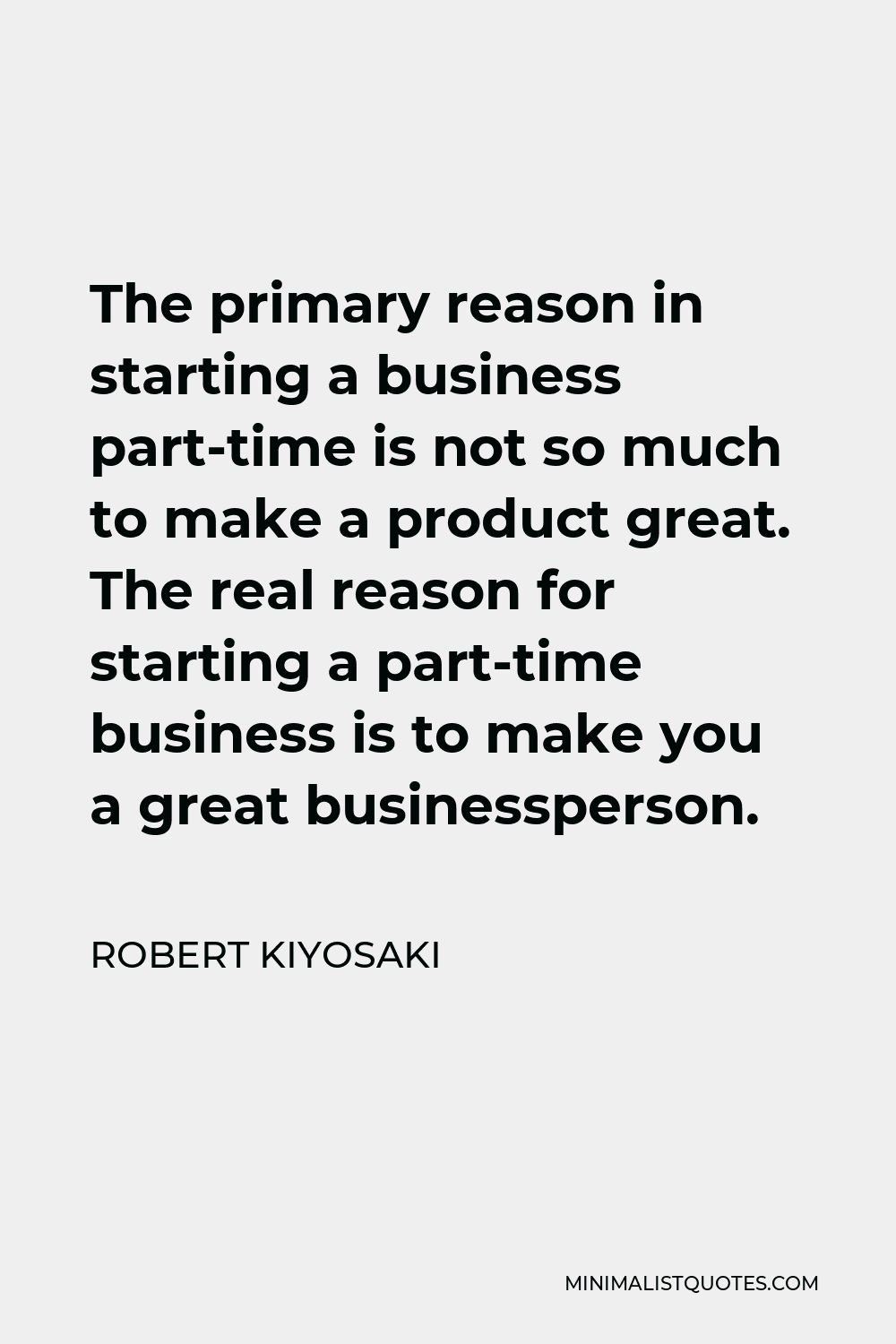 Robert Kiyosaki Quote - The primary reason in starting a business part-time is not so much to make a product great. The real reason for starting a part-time business is to make you a great businessperson.