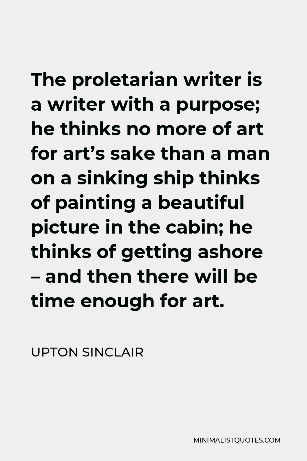 Upton Sinclair Quote - The proletarian writer is a writer with a purpose; he thinks no more of art for art’s sake than a man on a sinking ship thinks of painting a beautiful picture in the cabin; he thinks of getting ashore – and then there will be time enough for art.