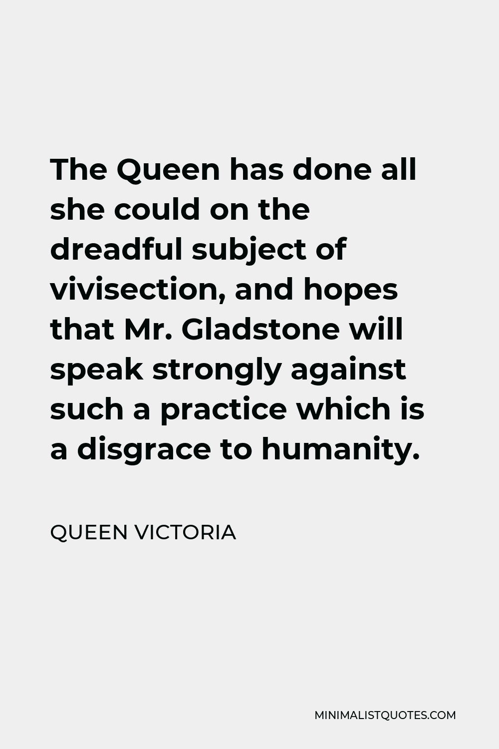 Queen Victoria Quote - The Queen has done all she could on the dreadful subject of vivisection, and hopes that Mr. Gladstone will speak strongly against such a practice which is a disgrace to humanity.