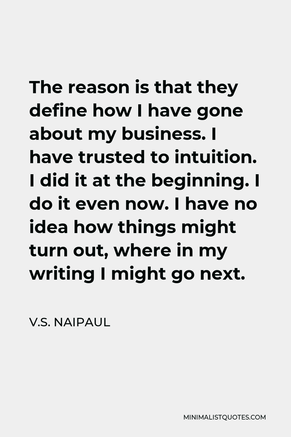 V.S. Naipaul Quote - The reason is that they define how I have gone about my business. I have trusted to intuition. I did it at the beginning. I do it even now. I have no idea how things might turn out, where in my writing I might go next.