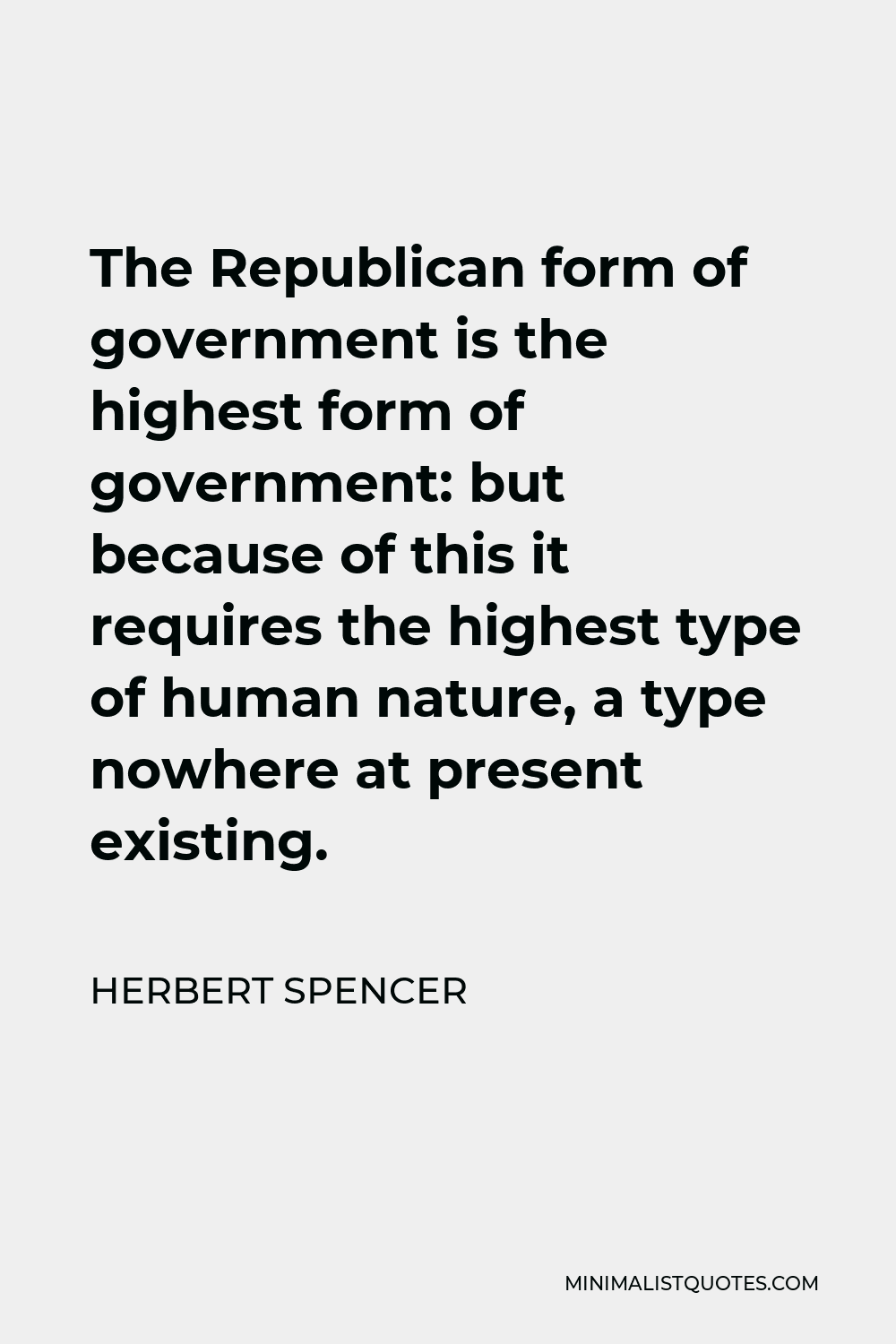 Herbert Spencer Quote - The Republican form of government is the highest form of government: but because of this it requires the highest type of human nature, a type nowhere at present existing.