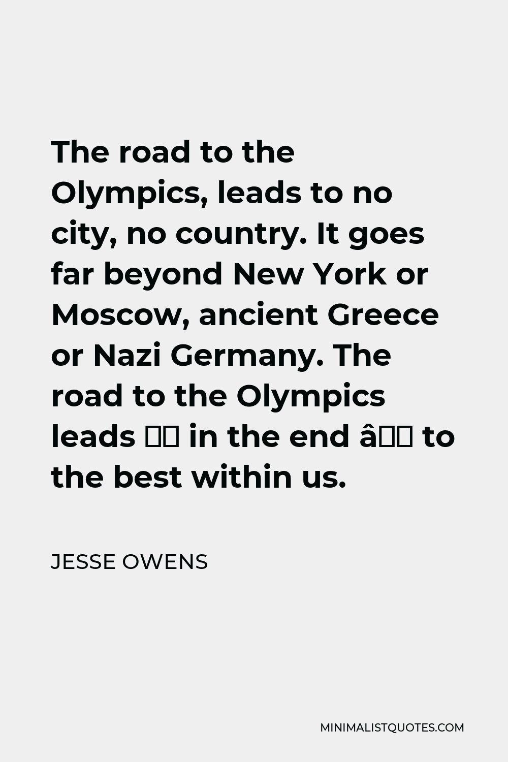 Jesse Owens Quote - The road to the Olympics, leads to no city, no country. It goes far beyond New York or Moscow, ancient Greece or Nazi Germany. The road to the Olympics leads — in the end — to the best within us.