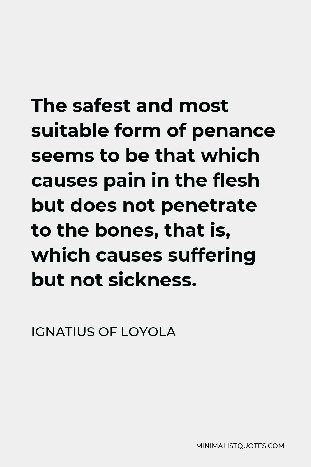 Ignatius of Loyola Quote - The safest and most suitable form of penance seems to be that which causes pain in the flesh but does not penetrate to the bones, that is, which causes suffering but not sickness.
