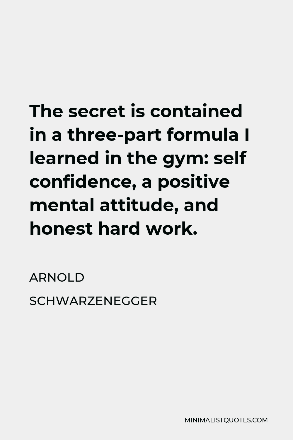 Arnold Schwarzenegger Quote - The secret is contained in a three-part formula I learned in the gym: self confidence, a positive mental attitude, and honest hard work.