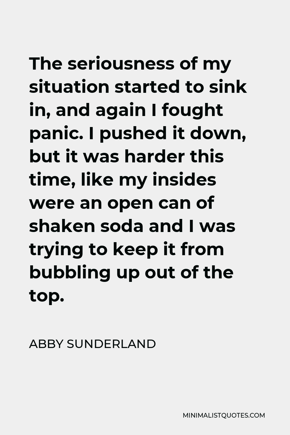 Abby Sunderland Quote - The seriousness of my situation started to sink in, and again I fought panic. I pushed it down, but it was harder this time, like my insides were an open can of shaken soda and I was trying to keep it from bubbling up out of the top.