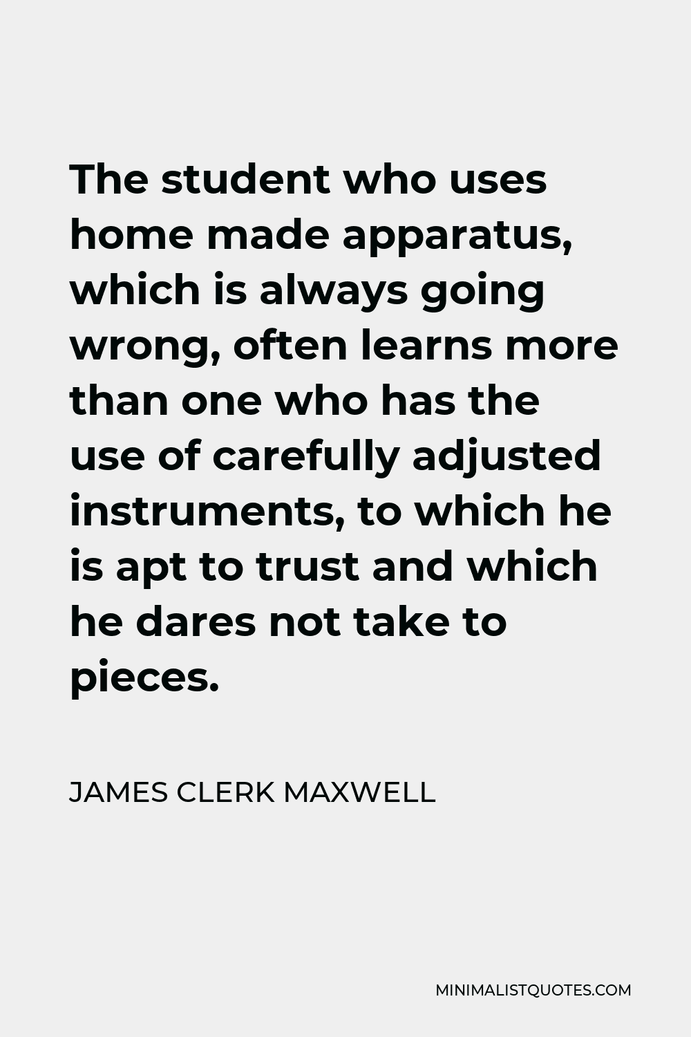 James Clerk Maxwell Quote - The student who uses home made apparatus, which is always going wrong, often learns more than one who has the use of carefully adjusted instruments, to which he is apt to trust and which he dares not take to pieces.