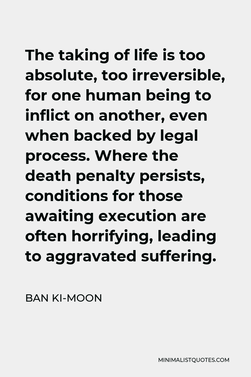 Ban Ki-moon Quote - The taking of life is too absolute, too irreversible, for one human being to inflict on another, even when backed by legal process. Where the death penalty persists, conditions for those awaiting execution are often horrifying, leading to aggravated suffering.