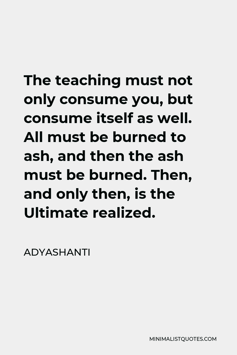 Adyashanti Quote - The teaching must not only consume you, but consume itself as well. All must be burned to ash, and then the ash must be burned. Then, and only then, is the Ultimate realized.