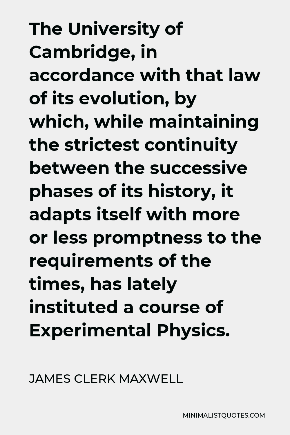 James Clerk Maxwell Quote - The University of Cambridge, in accordance with that law of its evolution, by which, while maintaining the strictest continuity between the successive phases of its history, it adapts itself with more or less promptness to the requirements of the times, has lately instituted a course of Experimental Physics.