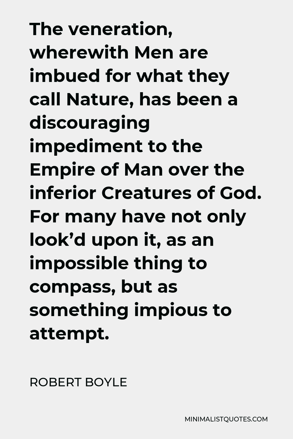 Robert Boyle Quote - The veneration, wherewith Men are imbued for what they call Nature, has been a discouraging impediment to the Empire of Man over the inferior Creatures of God. For many have not only look’d upon it, as an impossible thing to compass, but as something impious to attempt.