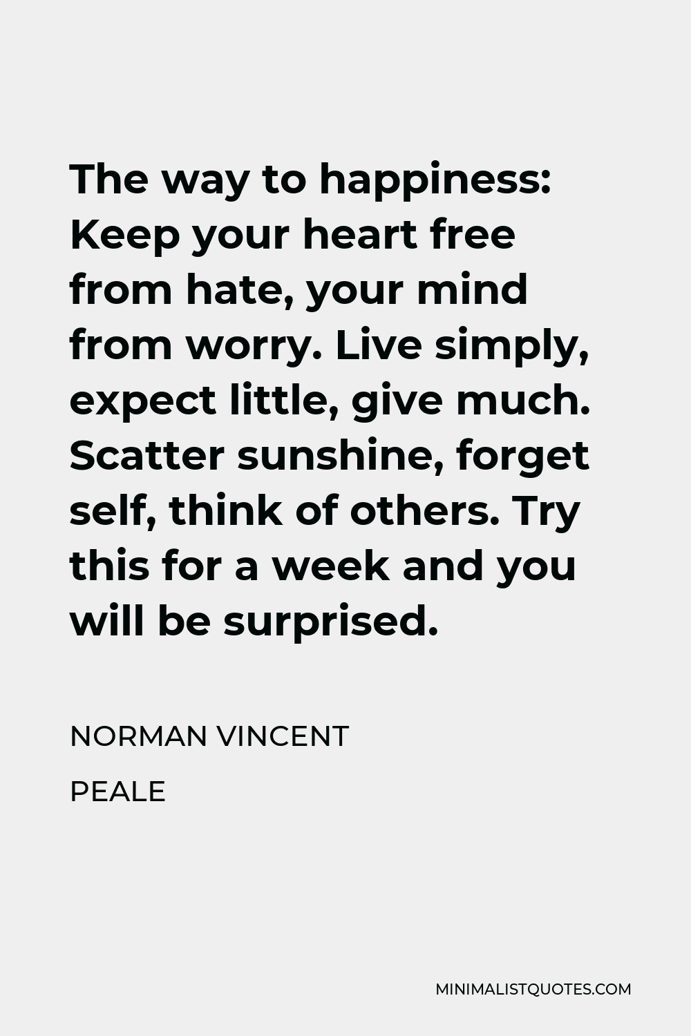 Norman Vincent Peale Quote - The way to happiness: Keep your heart free from hate, your mind from worry. Live simply, expect little, give much. Scatter sunshine, forget self, think of others. Try this for a week and you will be surprised.