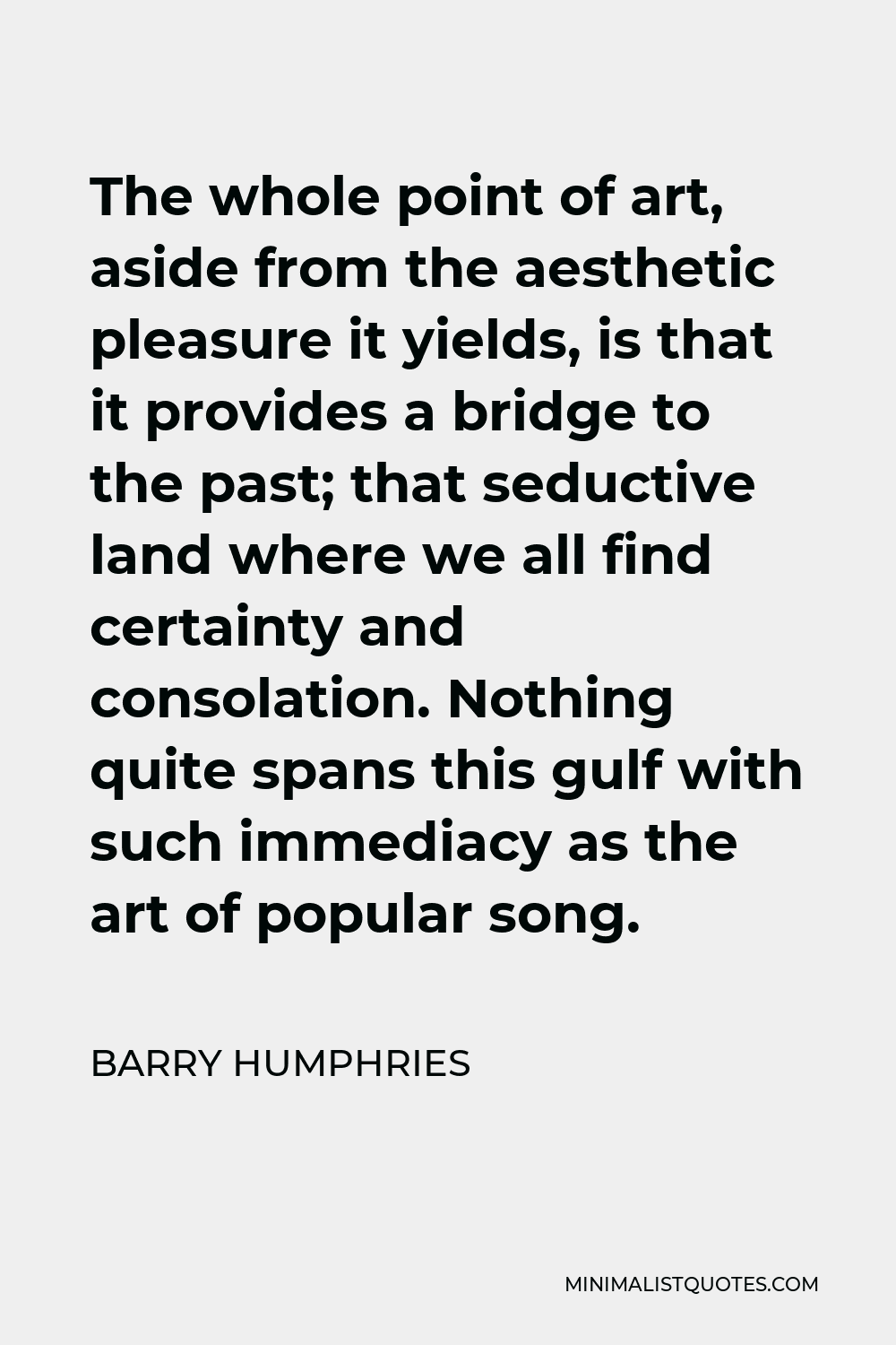 Barry Humphries Quote - The whole point of art, aside from the aesthetic pleasure it yields, is that it provides a bridge to the past; that seductive land where we all find certainty and consolation. Nothing quite spans this gulf with such immediacy as the art of popular song.