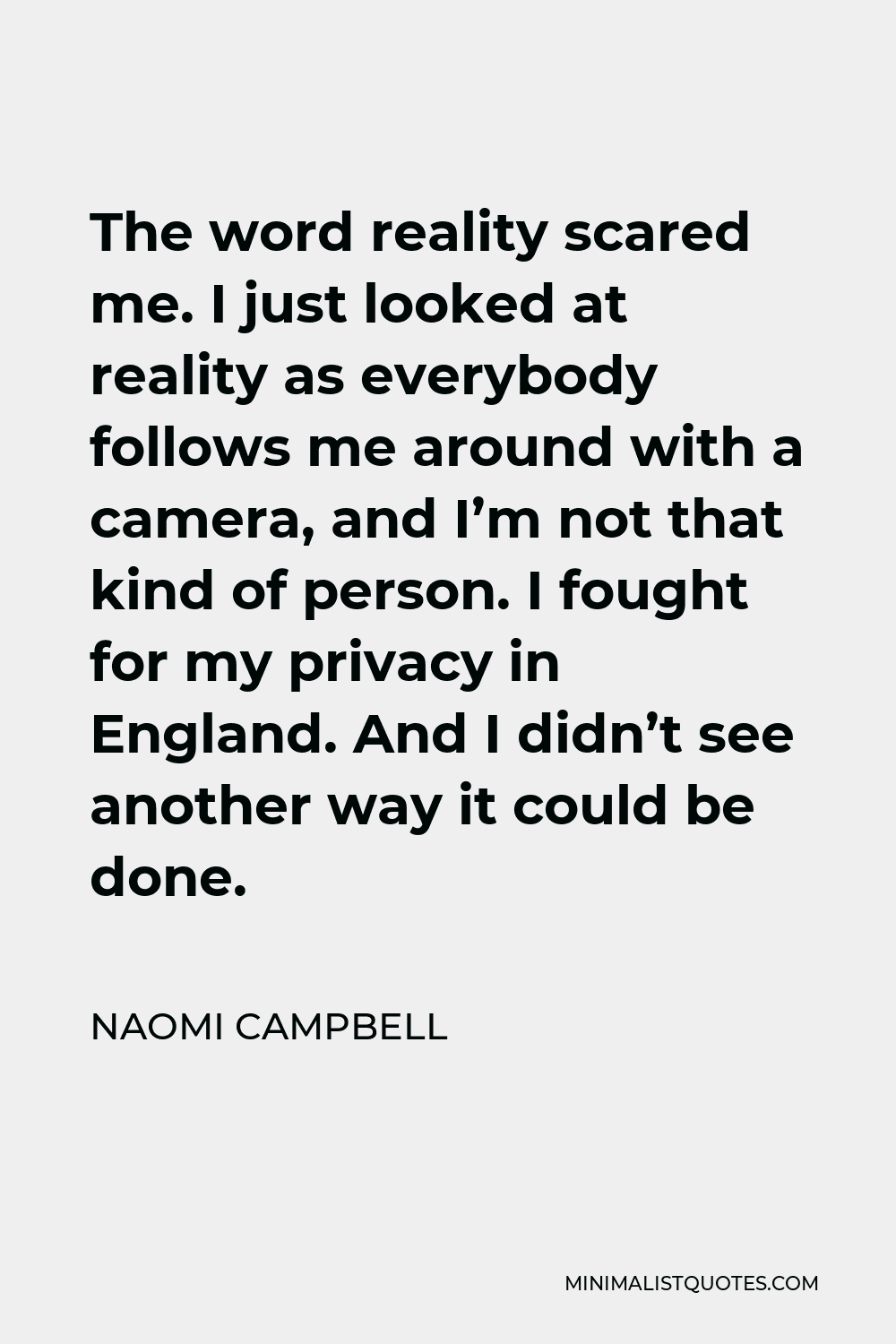 Naomi Campbell Quote - The word reality scared me. I just looked at reality as everybody follows me around with a camera, and I’m not that kind of person. I fought for my privacy in England. And I didn’t see another way it could be done.