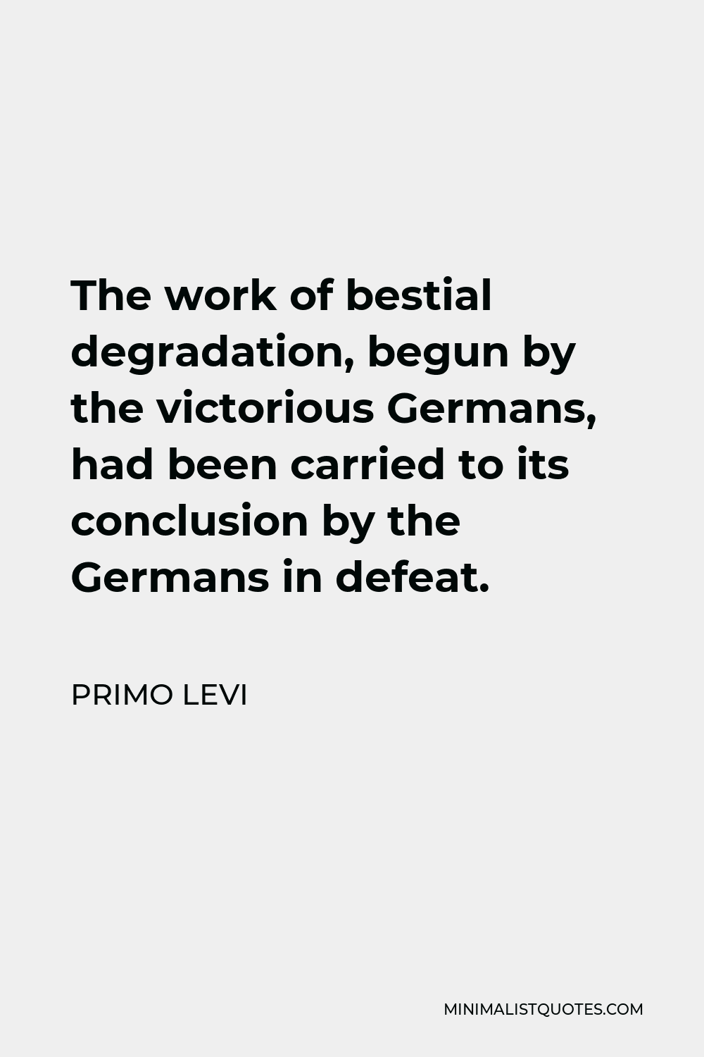 Primo Levi Quote - The work of bestial degradation, begun by the victorious Germans, had been carried to its conclusion by the Germans in defeat.