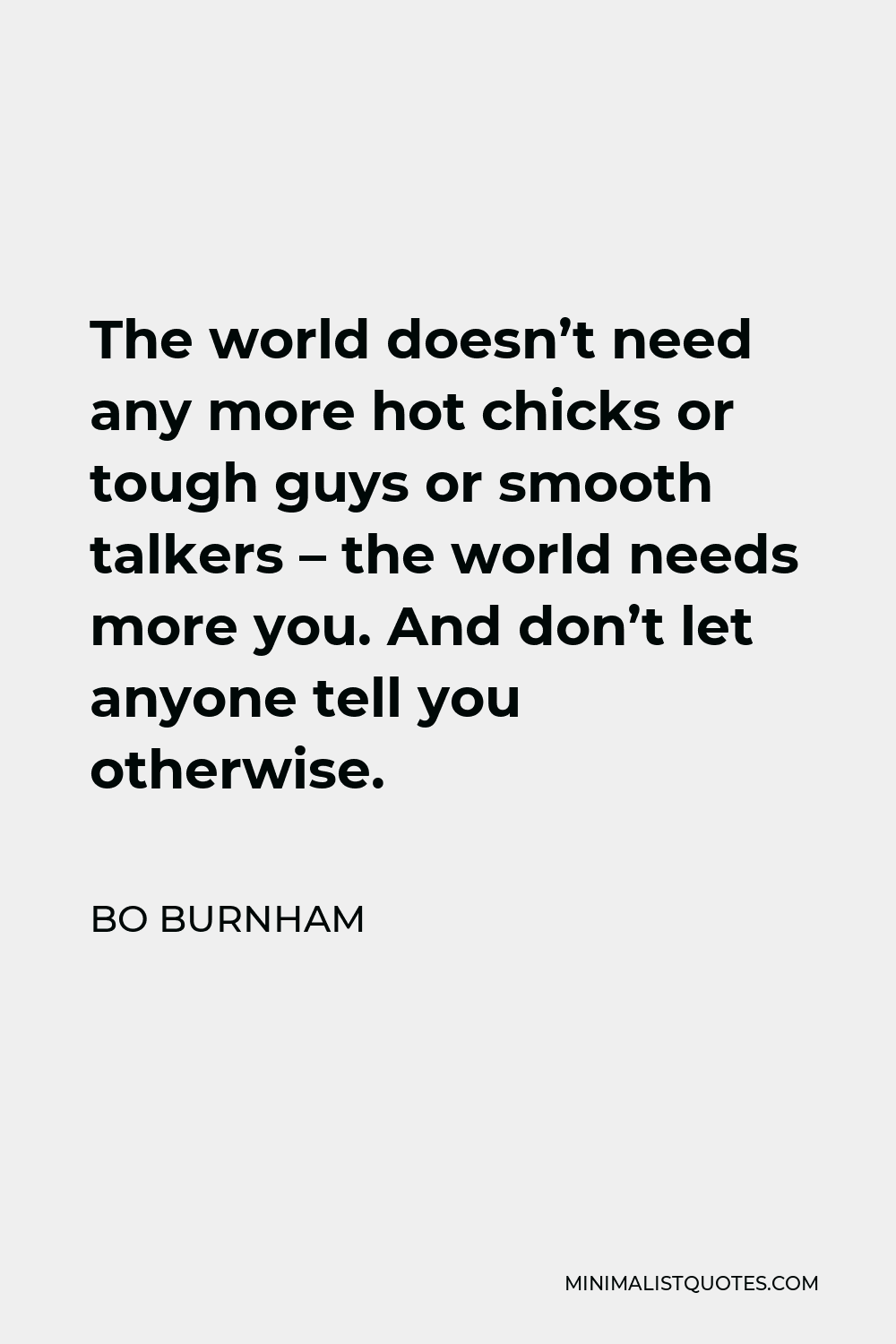 Bo Burnham Quote - The world doesn’t need any more hot chicks or tough guys or smooth talkers – the world needs more you. And don’t let anyone tell you otherwise.