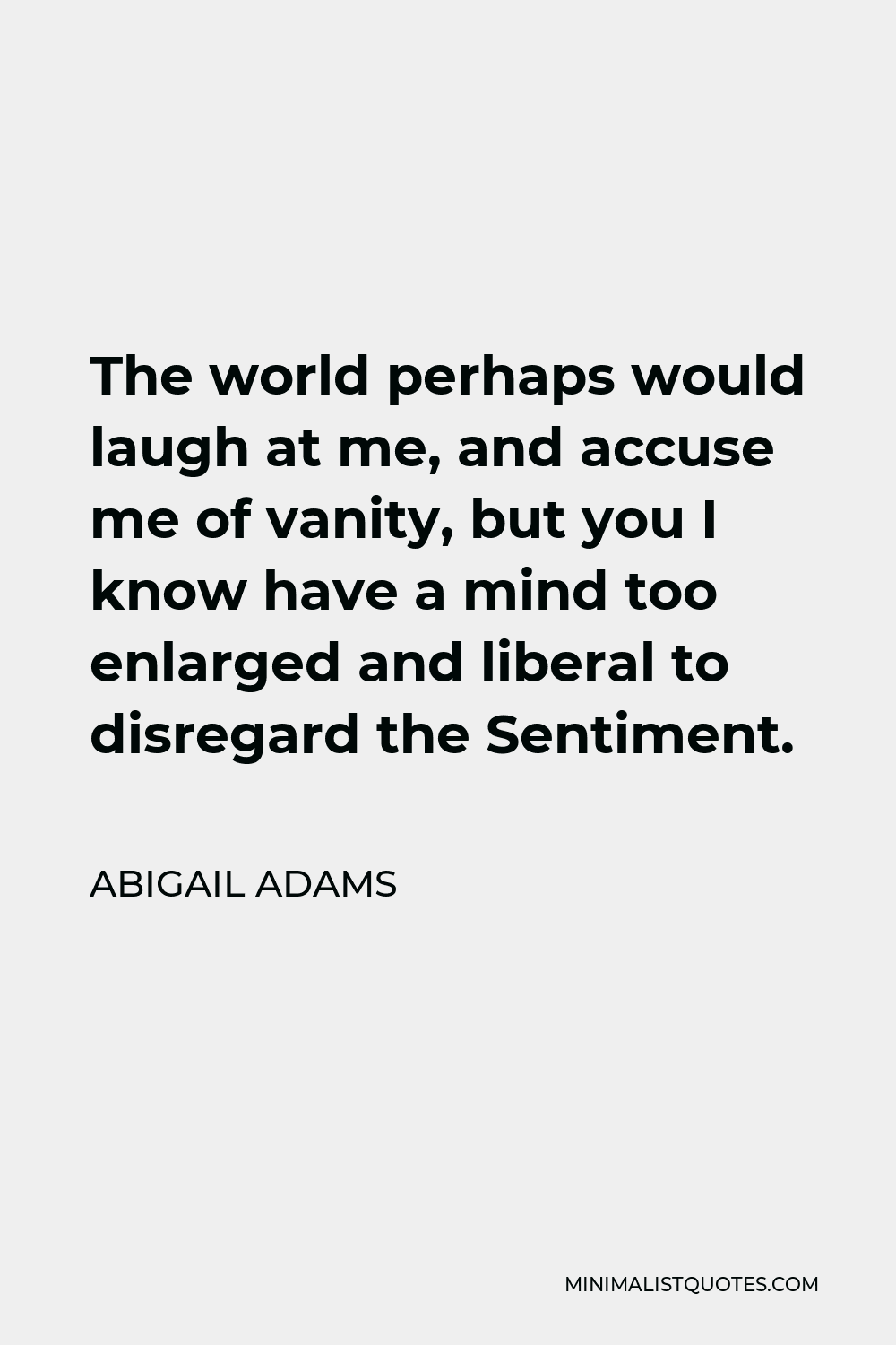 Abigail Adams Quote - The world perhaps would laugh at me, and accuse me of vanity, but you I know have a mind too enlarged and liberal to disregard the Sentiment.