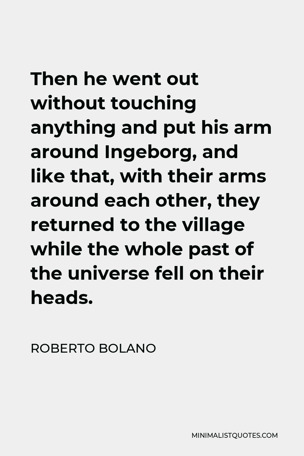 Roberto Bolano Quote - Then he went out without touching anything and put his arm around Ingeborg, and like that, with their arms around each other, they returned to the village while the whole past of the universe fell on their heads.