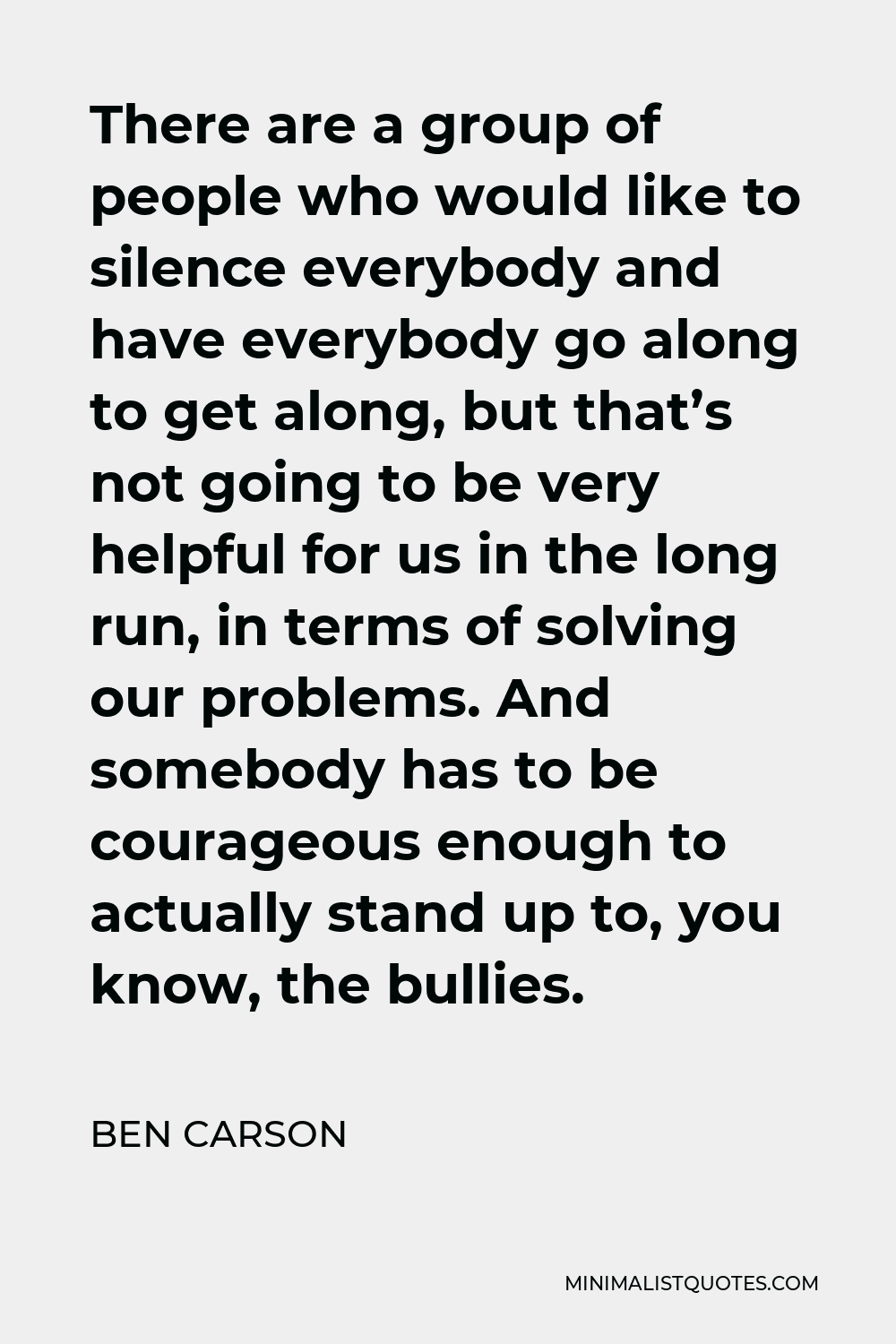 Ben Carson Quote - There are a group of people who would like to silence everybody and have everybody go along to get along, but that’s not going to be very helpful for us in the long run, in terms of solving our problems. And somebody has to be courageous enough to actually stand up to, you know, the bullies.