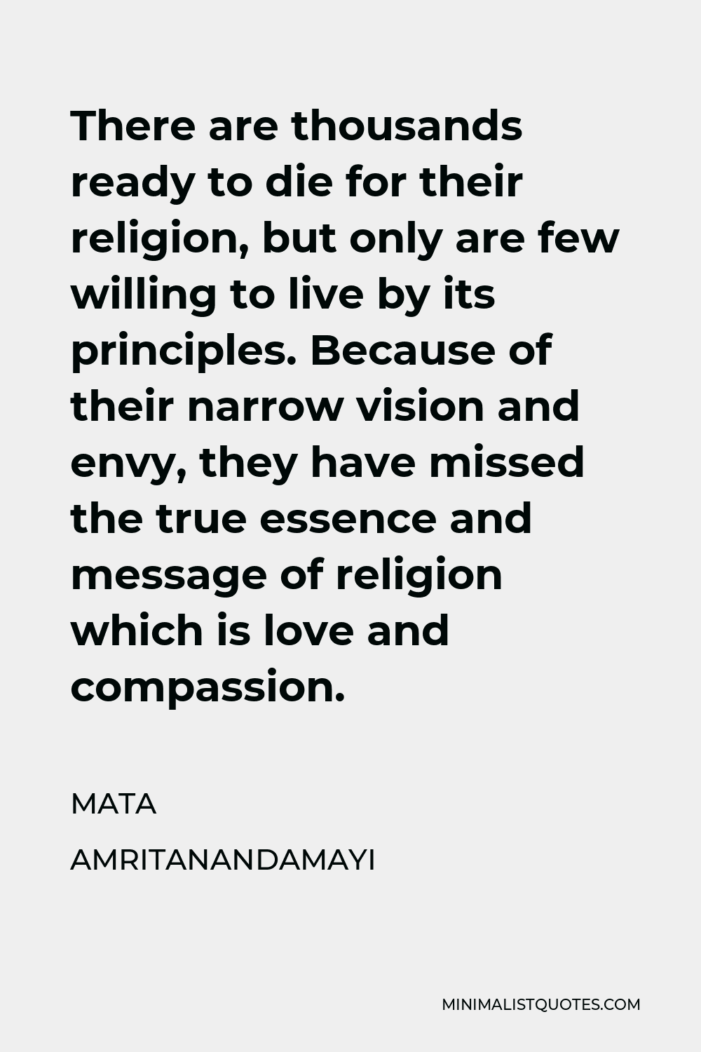 Mata Amritanandamayi Quote - There are thousands ready to die for their religion, but only are few willing to live by its principles. Because of their narrow vision and envy, they have missed the true essence and message of religion which is love and compassion.