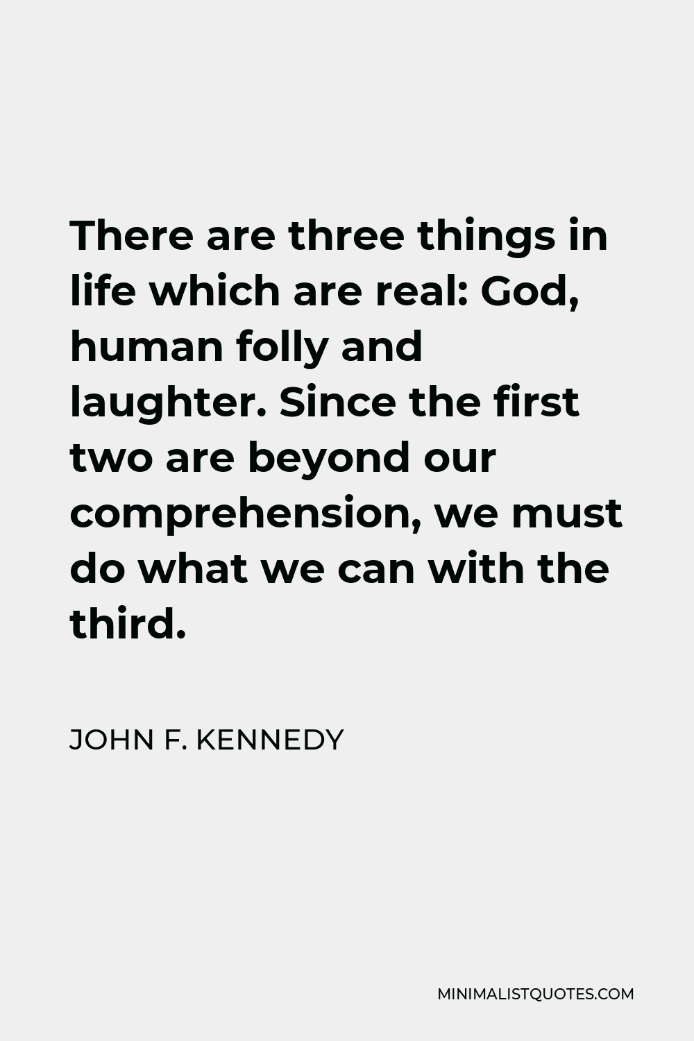 John F. Kennedy Quote - There are three things in life which are real: God, human folly and laughter. Since the first two are beyond our comprehension, we must do what we can with the third.