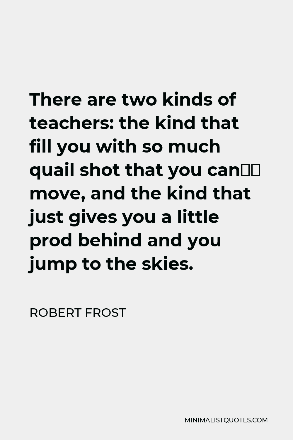 Robert Frost Quote - There are two kinds of teachers: the kind that fill you with so much quail shot that you can’t move, and the kind that just gives you a little prod behind and you jump to the skies.
