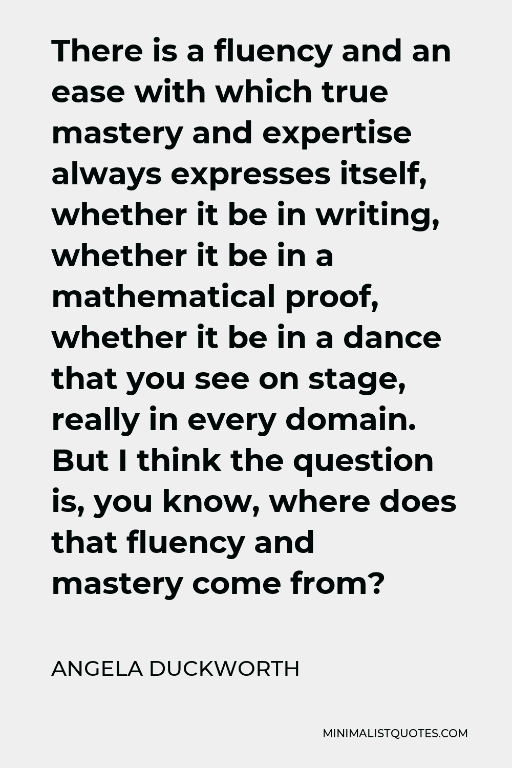 Angela Duckworth Quote - There is a fluency and an ease with which true mastery and expertise always expresses itself, whether it be in writing, whether it be in a mathematical proof, whether it be in a dance that you see on stage, really in every domain. But I think the question is, you know, where does that fluency and mastery come from?