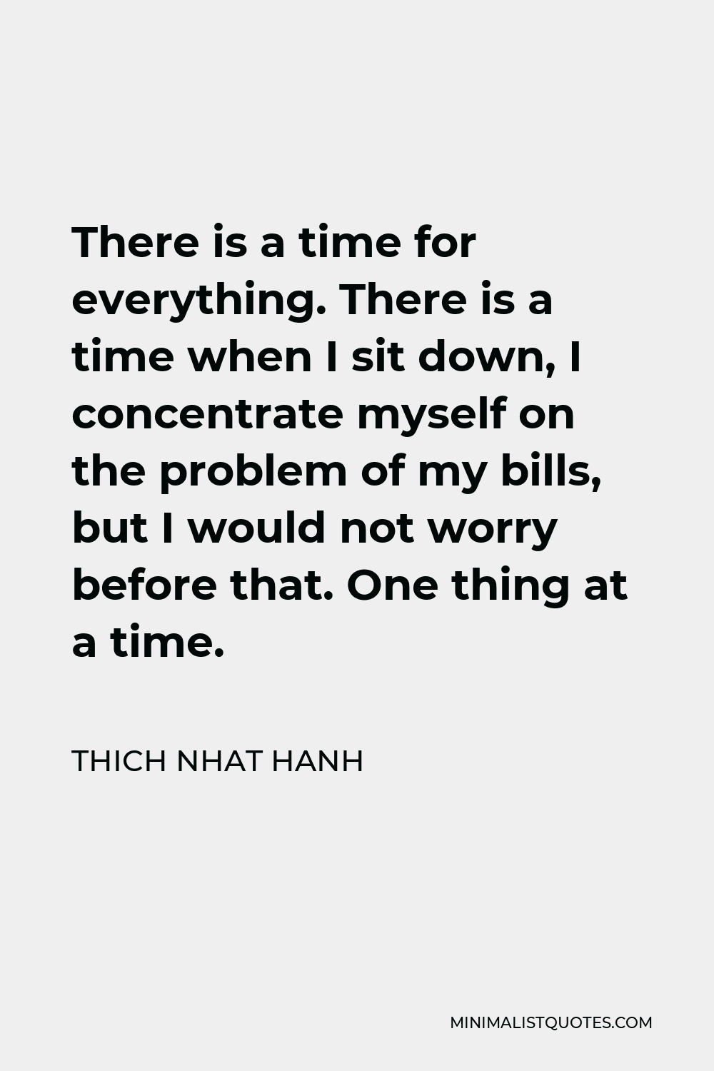 Thich Nhat Hanh Quote - There is a time for everything. There is a time when I sit down, I concentrate myself on the problem of my bills, but I would not worry before that. One thing at a time.