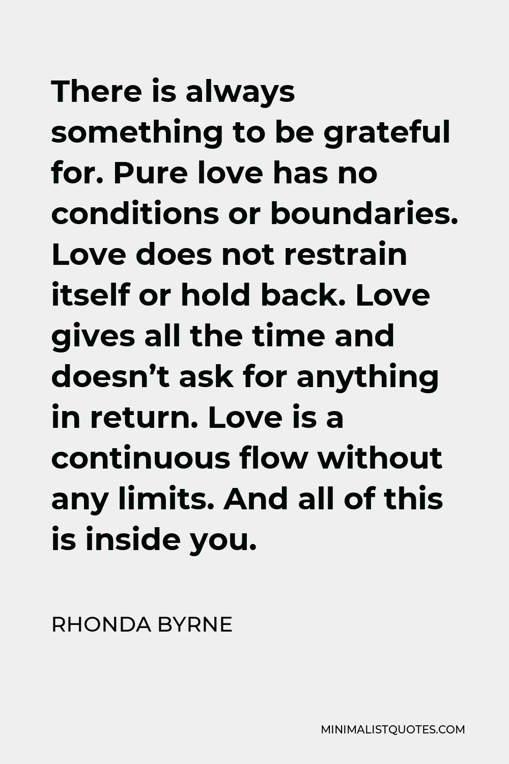 Rhonda Byrne Quote - There is always something to be grateful for. Pure love has no conditions or boundaries. Love does not restrain itself or hold back. Love gives all the time and doesn’t ask for anything in return. Love is a continuous flow without any limits. And all of this is inside you.