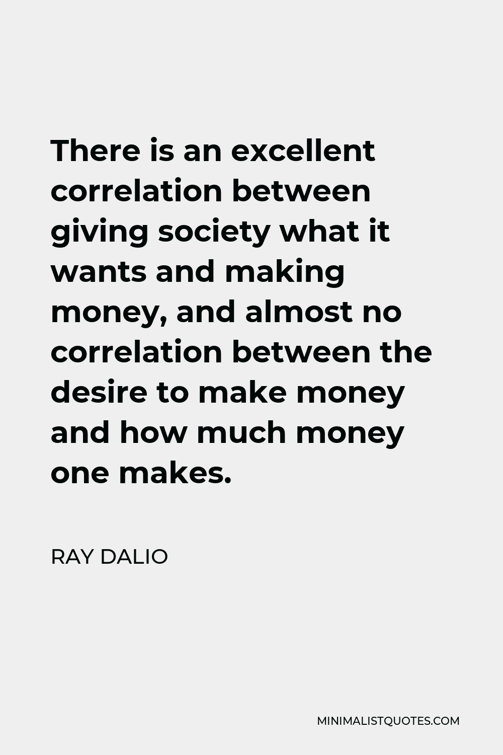 Ray Dalio Quote - There is an excellent correlation between giving society what it wants and making money, and almost no correlation between the desire to make money and how much money one makes.