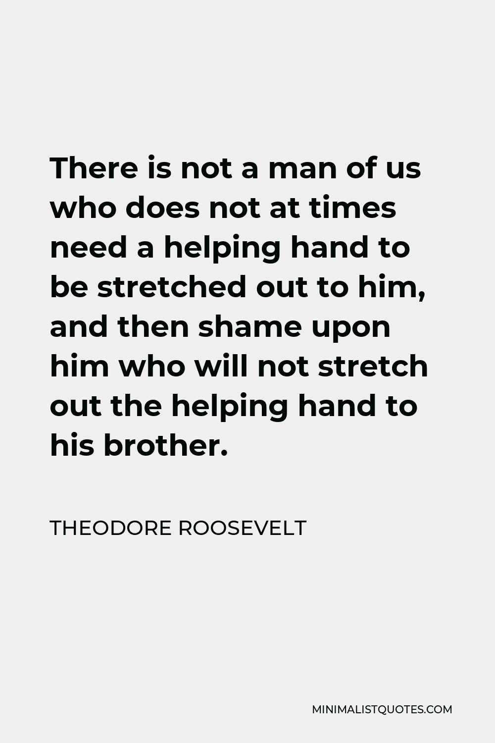Theodore Roosevelt Quote - There is not a man of us who does not at times need a helping hand to be stretched out to him, and then shame upon him who will not stretch out the helping hand to his brother.