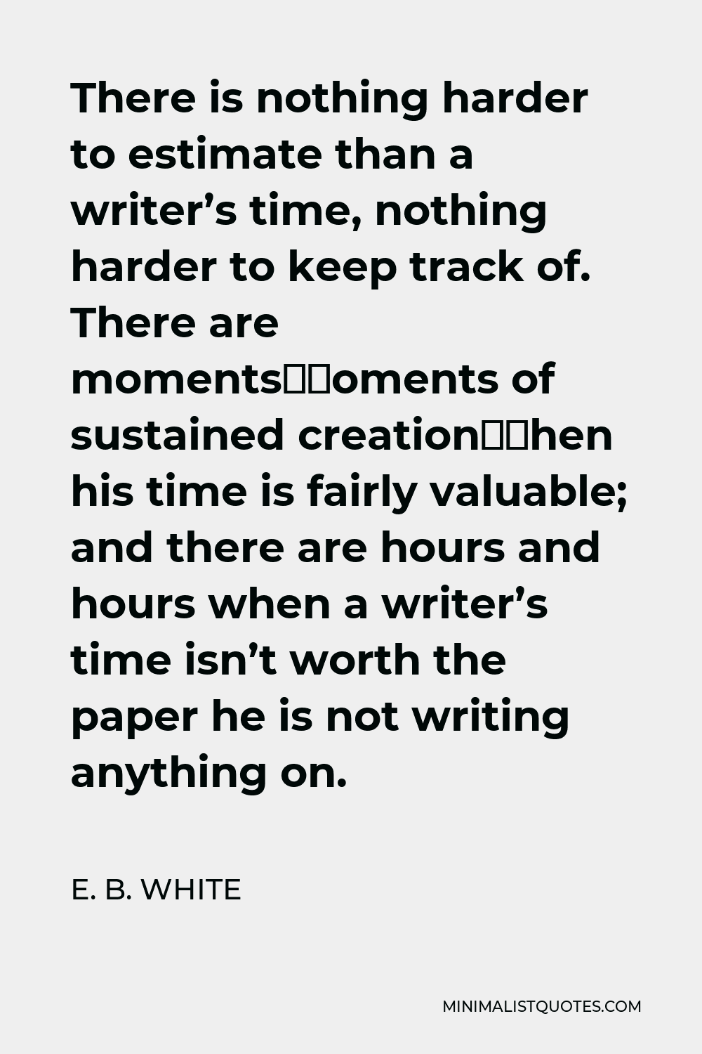 E. B. White Quote - There is nothing harder to estimate than a writer’s time, nothing harder to keep track of. There are moments—moments of sustained creation—when his time is fairly valuable; and there are hours and hours when a writer’s time isn’t worth the paper he is not writing anything on.