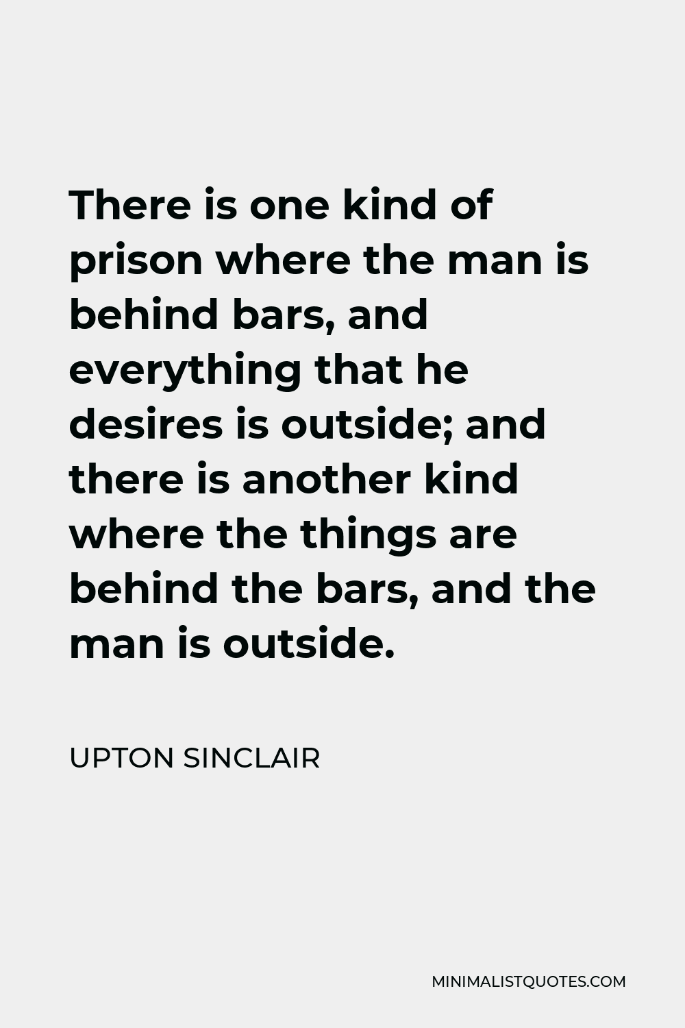 Upton Sinclair Quote - There is one kind of prison where the man is behind bars, and everything that he desires is outside; and there is another kind where the things are behind the bars, and the man is outside.