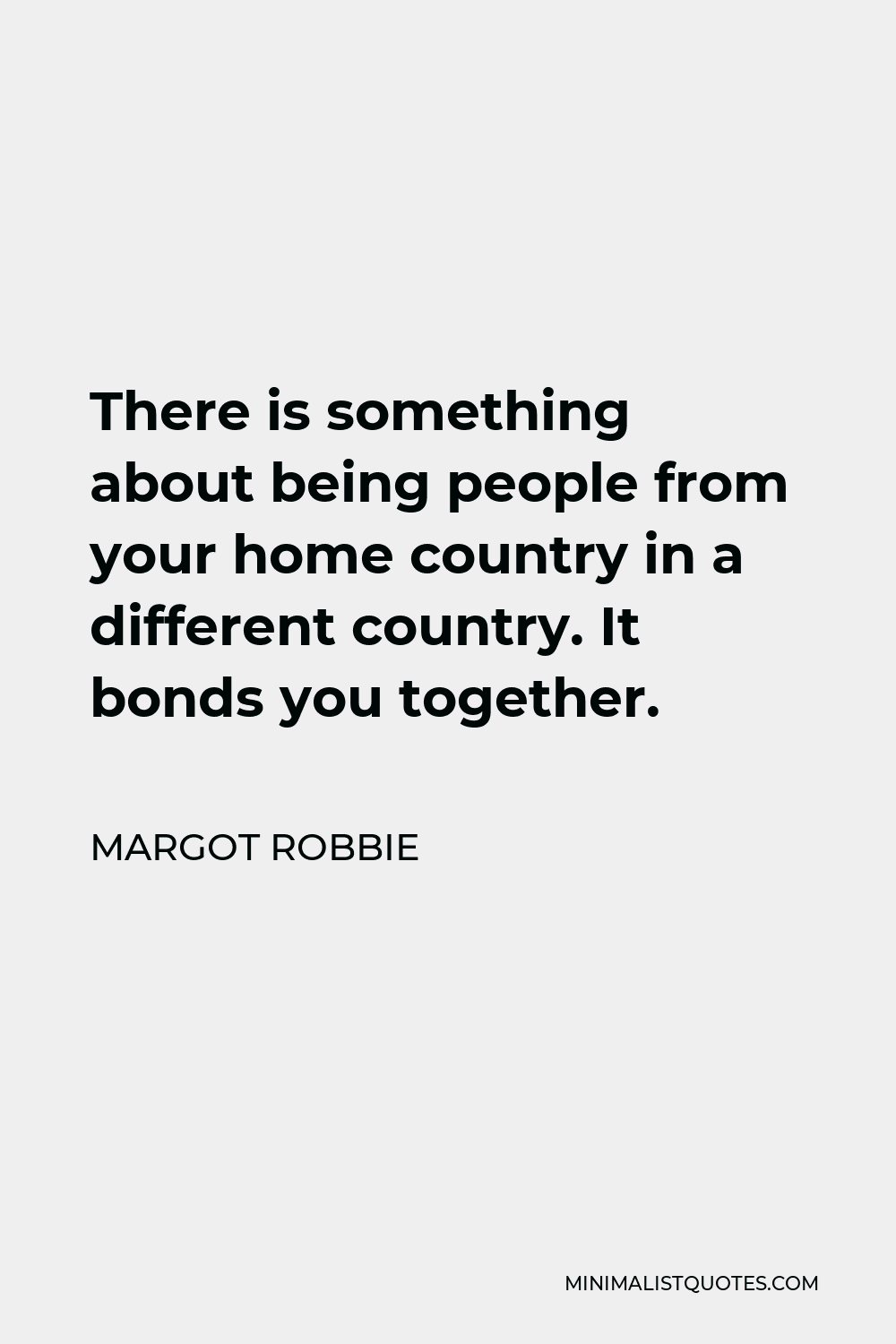 Margot Robbie Quote - There is something about being people from your home country in a different country. It bonds you together.