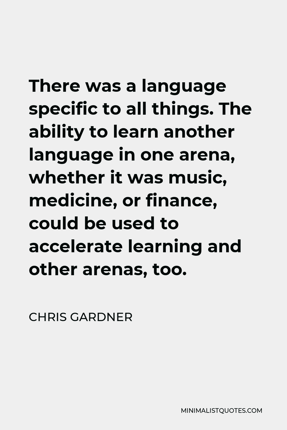 Chris Gardner Quote - There was a language specific to all things. The ability to learn another language in one arena, whether it was music, medicine, or finance, could be used to accelerate learning and other arenas, too.