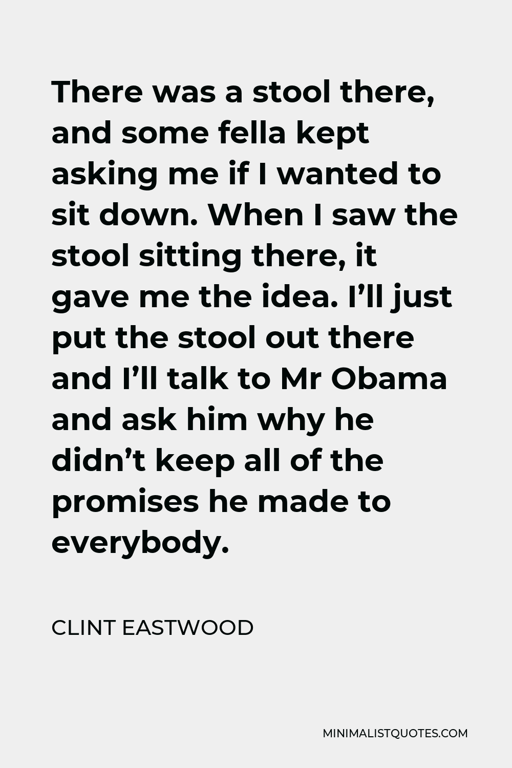 Clint Eastwood Quote - There was a stool there, and some fella kept asking me if I wanted to sit down. When I saw the stool sitting there, it gave me the idea. I’ll just put the stool out there and I’ll talk to Mr Obama and ask him why he didn’t keep all of the promises he made to everybody.