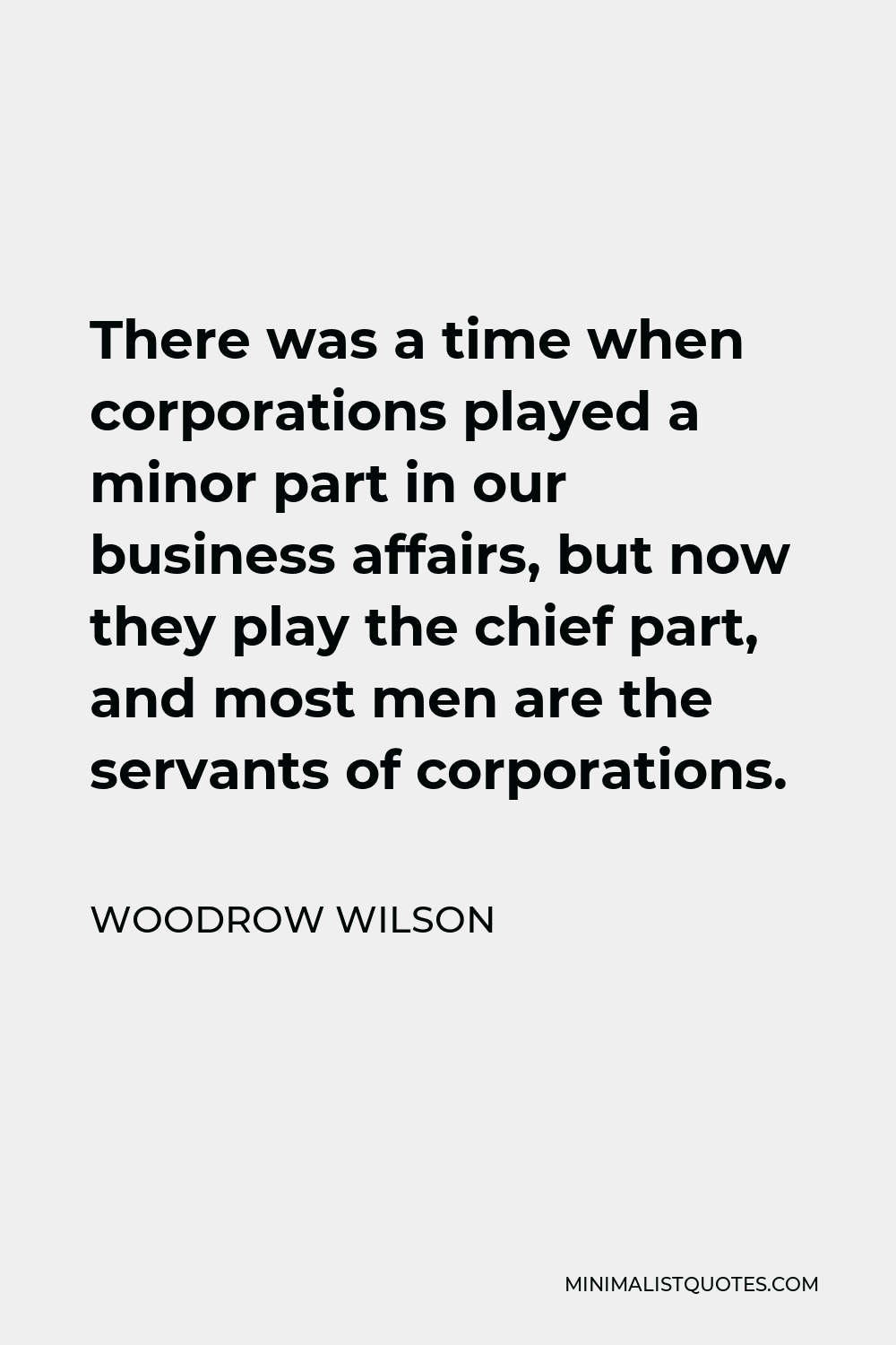 Woodrow Wilson Quote - There was a time when corporations played a minor part in our business affairs, but now they play the chief part, and most men are the servants of corporations.
