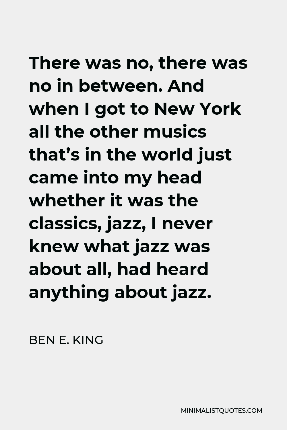 Ben E. King Quote - There was no, there was no in between. And when I got to New York all the other musics that’s in the world just came into my head whether it was the classics, jazz, I never knew what jazz was about all, had heard anything about jazz.